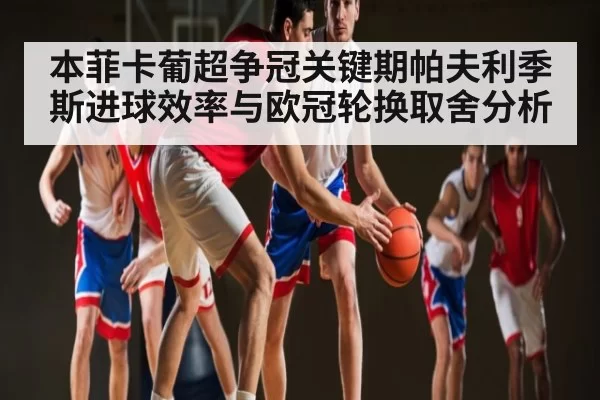 本菲卡葡超争冠关键期帕夫利季斯进球效率与欧冠轮换取舍分析